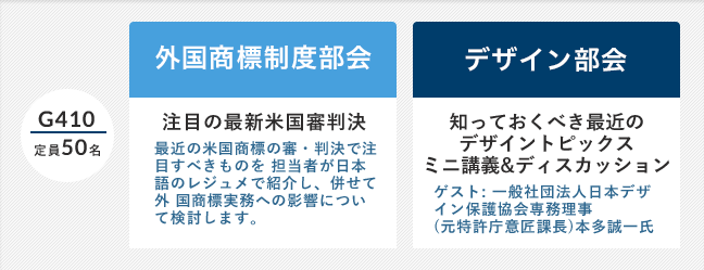 G410(定員50名)「外国商標制度部会」注目の最新米国審判決 最近の米国商標の審・判決で注目すべきものを 担当者が日本語のレジュメで紹介し、併せて外 国商標実務への影響について検討します。/「デザイン部会」知っておくべき最近のデザイントピックスミニ講義&ディスカッション ゲスト: 一般社団法人日本デザイン保護協会専務理事(元特許庁意匠課長)本多誠一氏